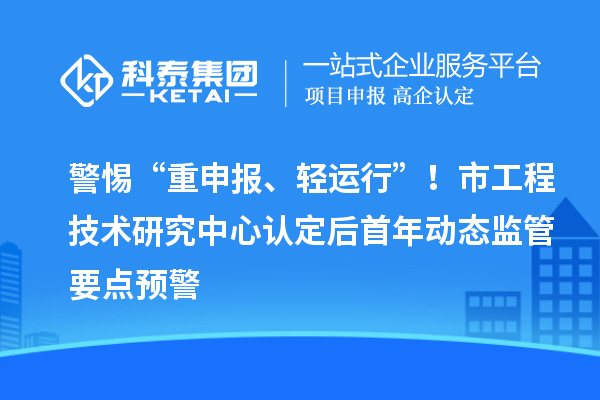 警惕“重申报、轻运行”！市工程技术研究中心认定后首年动态监管要点预警