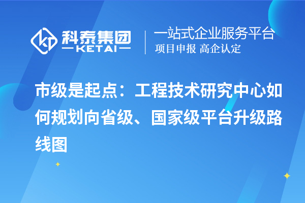 市级是起点：工程技术研究中心如何规划向省级、国家级平台升级路线图