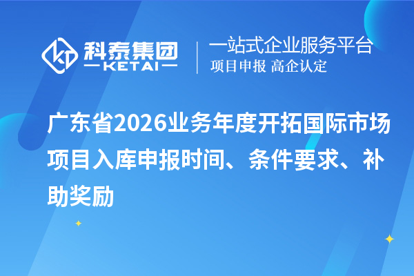 广东省2026业务年度开拓国际市场项目入库申报时间、条件要求、补助奖励