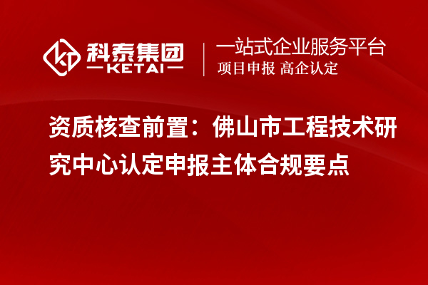 资质核查前置：佛山市工程技术研究中心认定申报主体合规要点