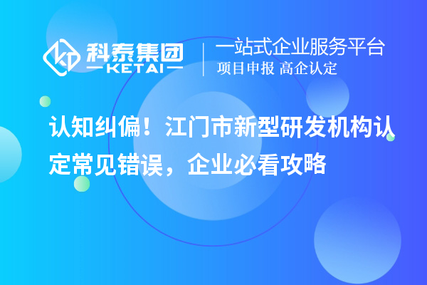 认知纠偏！江门市新型研发机构认定常见错误，企业必看攻略