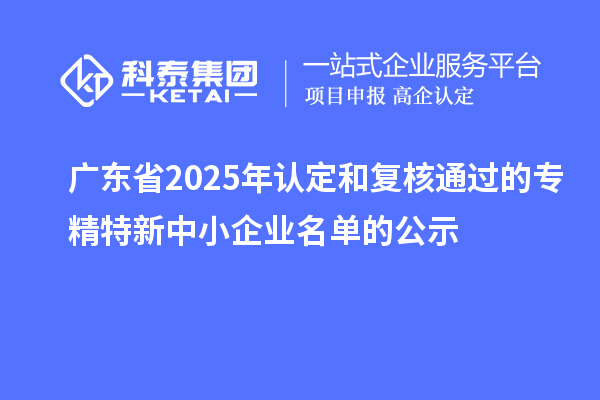 【2311家】广东省2025年认定和复核通过的专精特新中小企业名单的公示