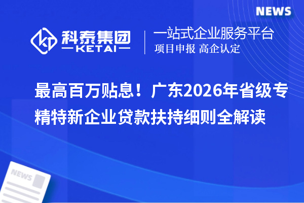 最高百万贴息！广东2026年省级专精特新企业贷款扶持细则全解读