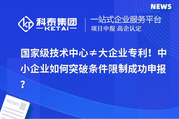 国家级技术中心≠大企业专利！中小企业如何突破条件限制成功申报？