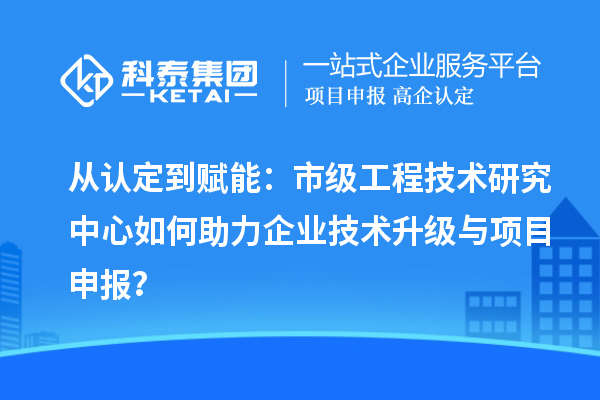 从认定到赋能：市级工程技术研究中心如何助力企业技术升级与项目申报？
