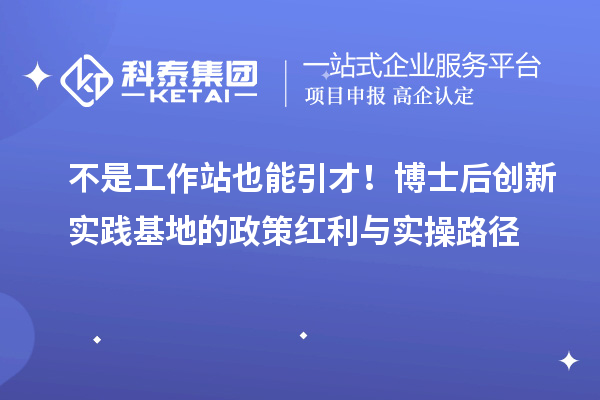 不是工作站也能引才!博士后创新实践基地的政策红利与实操路径