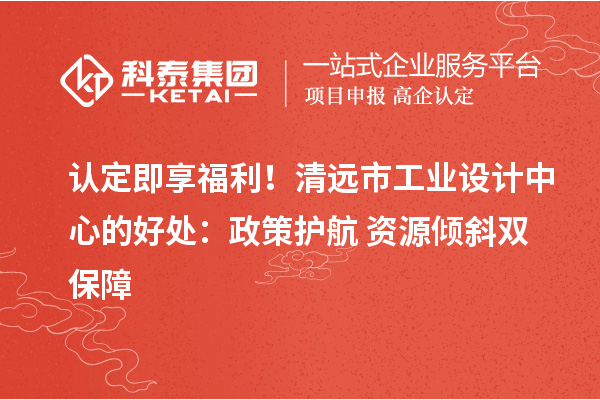 认定即享福利！清远市工业设计中心的好处：政策护航+资源倾斜双保障