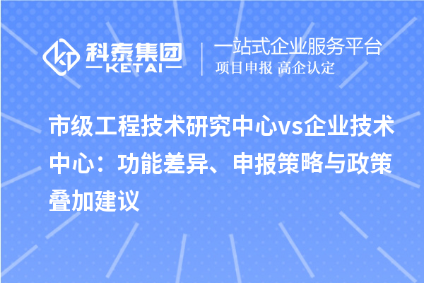 市级工程技术研究中心 vs 企业技术中心：功能差异、申报策略与政策叠加建议