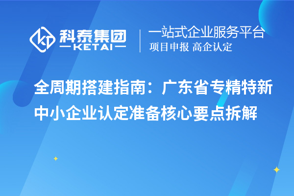 全周期搭建指南：广东省专精特新中小企业认定准备核心要点拆解