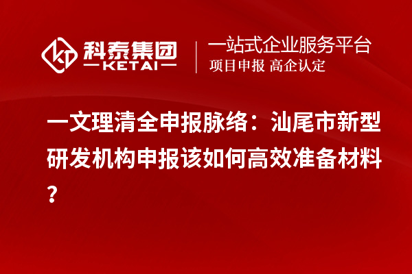 一文理清全申报脉络：汕尾市新型研发机构申报该如何高效准备材料？