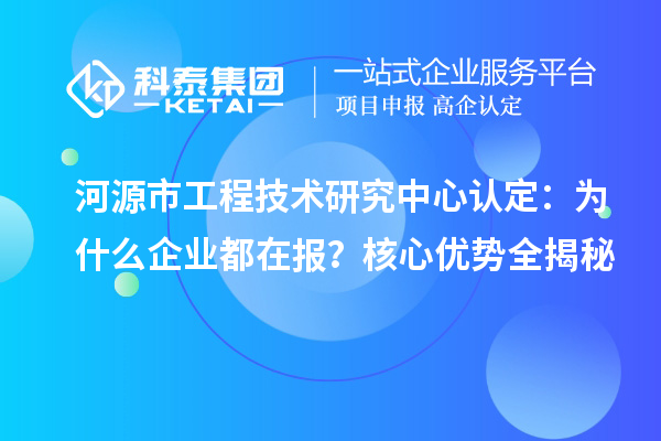 河源市工程技术研究中心认定：为什么企业都在报？核心优势全揭秘