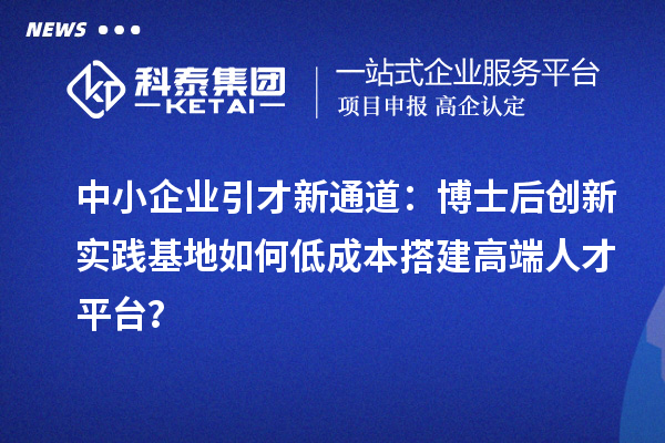 中小企业引才新通道：博士后创新实践基地如何低成本搭建高端人才平台？