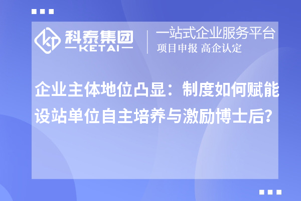 企业主体地位凸显：制度如何赋能设站单位自主培养与激励博士后？