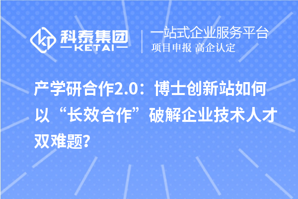 产学研合作2.0：博士创新站如何以“长效合作”破解企业技术人才双难题？