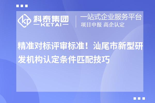 精准对标评审标准！汕尾市新型研发机构认定条件匹配技巧