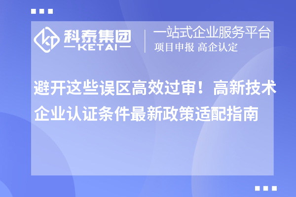避开这些误区高效过审！高新技术企业认证条件最新政策适配指南
