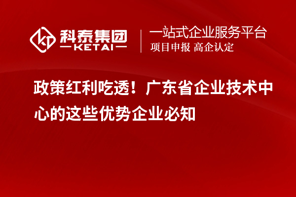 政策红利吃透！广东省企业技术中心的这些优势企业必知