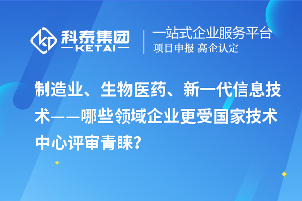 制造业、生物医药、新一代信息技术——哪些领域企业更受国家技术中心评审青睐？