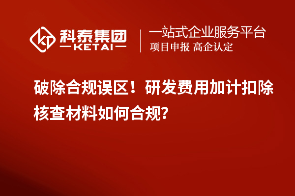 破除合规误区！研发费用加计扣除核查材料如何合规？