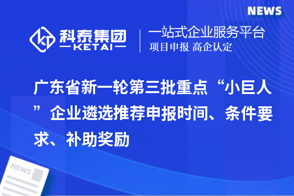 广东省新一轮第三批重点“小巨人”企业遴选推荐申报时间、条件要求、补助奖励