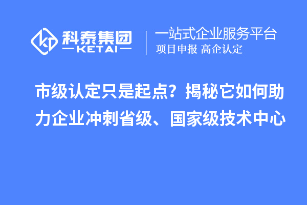 市级认定只是起点？揭秘它如何助力企业冲刺省级、国家级技术中心