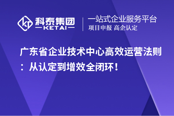 广东省企业技术中心高效运营法则：从认定到增效全闭环！