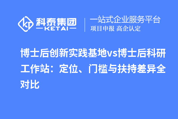 博士后创新实践基地 vs 博士后科研工作站：定位、门槛与扶持差异全对比