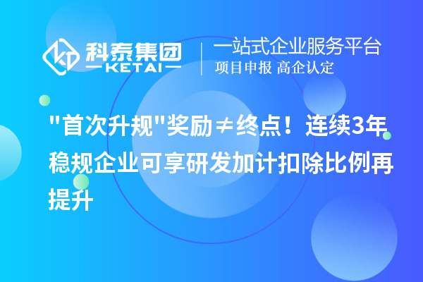"首次升规"奖励≠终点！连续3年稳规企业可享研发加计扣除比例再提升