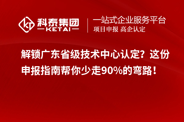 解锁广东省级技术中心认定？这份申报指南帮你少走90%的弯路！