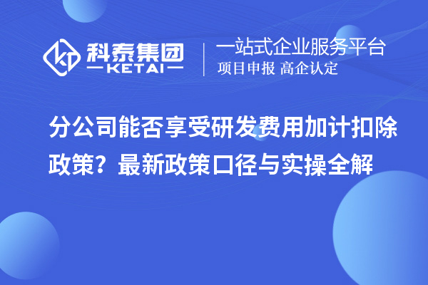 分公司能否享受研发费用加计扣除政策？最新政策口径与实操全解
