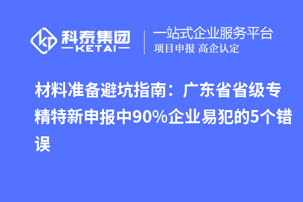 材料准备避坑指南：广东省省级专精特新申报中 90% 企业易犯的 5 个错误