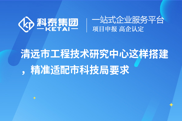 清远市工程技术研究中心这样搭建，精准适配市科技局要求
