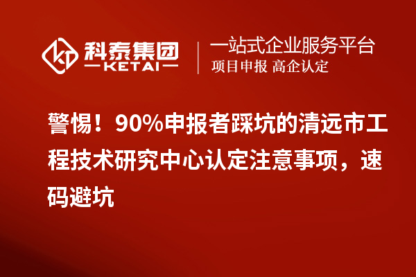 警惕！90%申报者踩坑的清远市工程技术研究中心认定注意事项，速码避坑