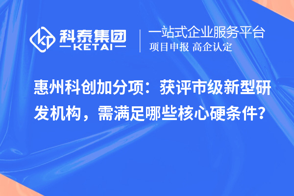 惠州科创加分项：获评市级新型研发机构，需满足哪些核心硬条件？