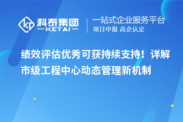 绩效评估优秀可获持续支持！详解市级工程中心动态管理新机制