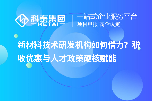 新材料技术研发机构如何借力？税收优惠与人才政策硬核赋能