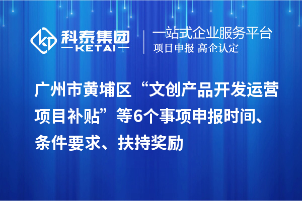 广州市黄埔区“文创产品开发运营项目补贴”等6个事项申报时间、条件要求、扶持奖励