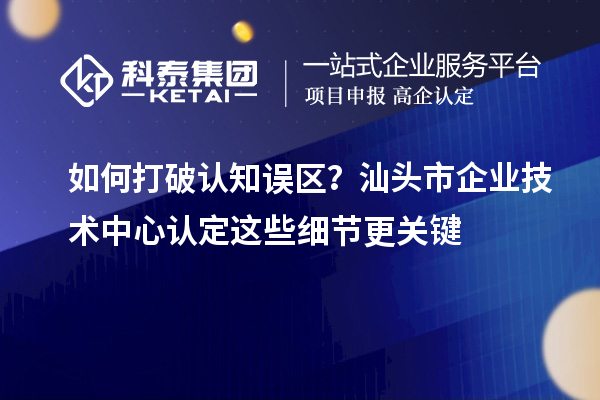 如何打破认知误区？汕头市企业技术中心认定这些细节更关键