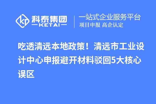 吃透清远本地政策！清远市工业设计中心申报避开材料驳回5大核心误区