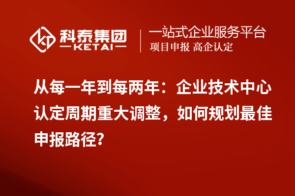 从每一年到每两年：企业技术中心认定周期重大调整，如何规划最佳申报路径？
