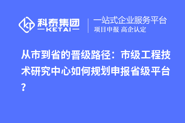 从市到省的晋级路径：市级工程技术研究中心如何规划申报省级平台？