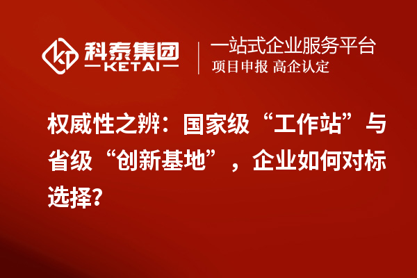权威性之辨：国家级“工作站”与省级“创新基地”，企业如何对标选择？
