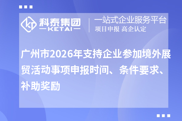 广州市2026年支持企业参加境外展贸活动事项申报时间、条件要求、补助奖励