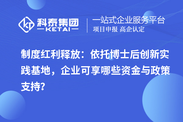 制度红利释放：依托博士后创新实践基地，企业可享哪些资金与政策支持？
