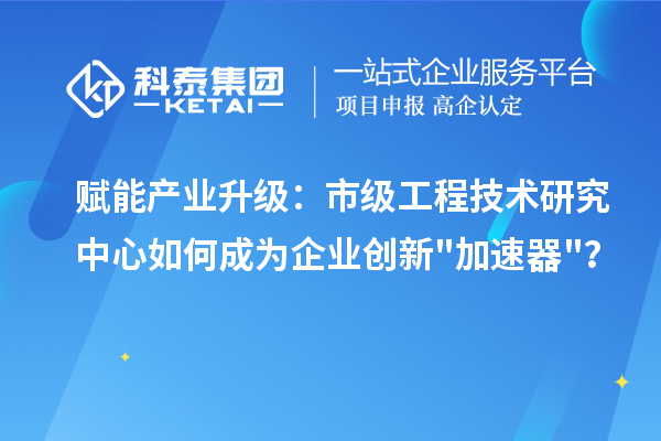 赋能产业升级：市级工程技术研究中心如何成为企业创新"加速器"？