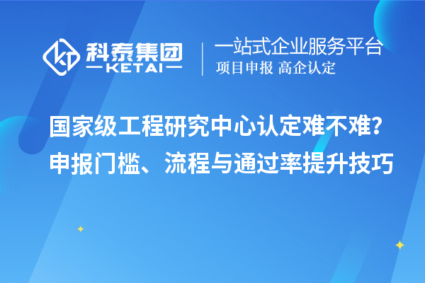  国家级工程研究中心认定难不难？申报门槛、流程与通过率提升技巧