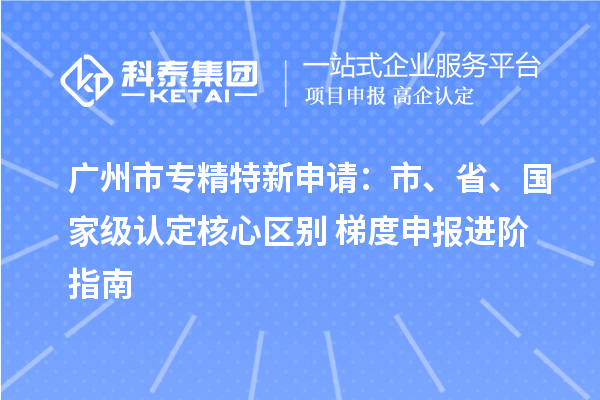  <a href=http://www.1ys1w.cn/guangzhou/ target=_blank class=infotextkey>广州市专精特新</a>申请：市、省、国家级认定核心区别 + 梯度申报进阶指南