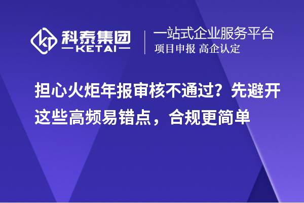  担心火炬年报审核不通过？先避开这些高频易错点，合规更简单