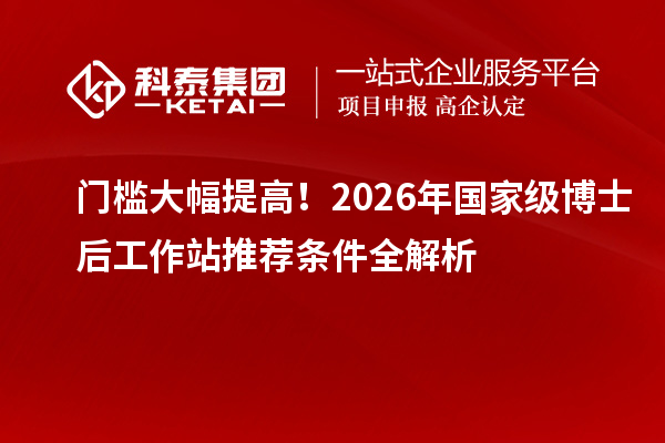 门槛大幅提高！2026年国家级博士后工作站推荐条件全解析