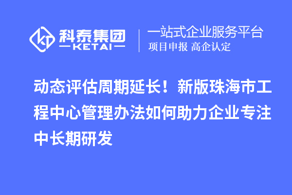 动态评估周期延长！新版珠海市工程中心管理办法如何助力企业专注中长期研发